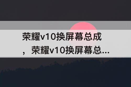 荣耀v10换屏幕总成，荣耀v10换屏幕总成变慢